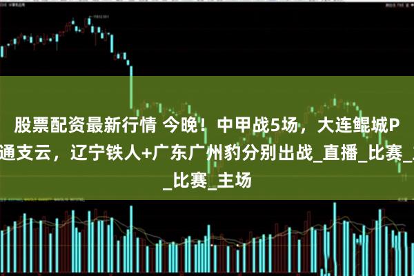 股票配资最新行情 今晚！中甲战5场，大连鲲城PK南通支云，辽宁铁人+广东广州豹分别出战_直播_比赛_主场