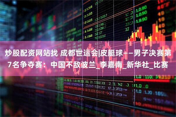 炒股配资网站找 成都世运会|皮艇球——男子决赛第7名争夺赛：中国不敌波兰_李嘉南_新华社_比赛