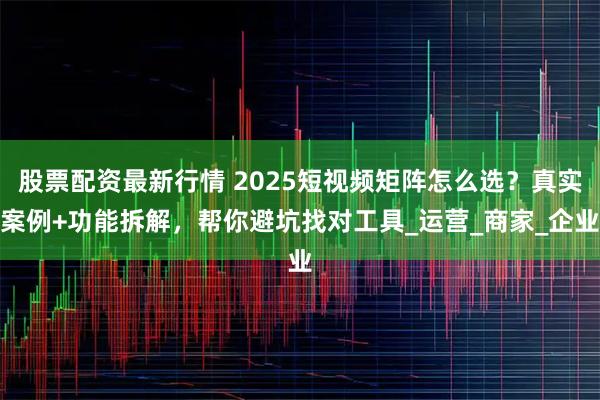 股票配资最新行情 2025短视频矩阵怎么选？真实案例+功能拆解，帮你避坑找对工具_运营_商家_企业