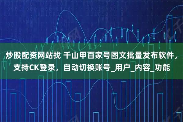 炒股配资网站找 千山甲百家号图文批量发布软件，支持CK登录，自动切换账号_用户_内容_功能