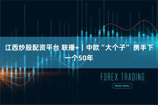 江西炒股配资平台 联播+｜中欧“大个子” 携手下一个50年