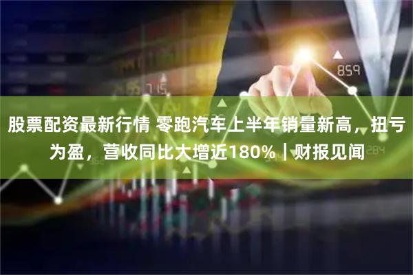 股票配资最新行情 零跑汽车上半年销量新高，扭亏为盈，营收同比大增近180%｜财报见闻