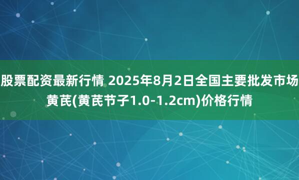 股票配资最新行情 2025年8月2日全国主要批发市场黄芪(黄芪节子1.0-1.2cm)价格行情
