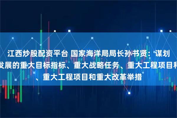江西炒股配资平台 国家海洋局局长孙书贤：谋划提出海洋经济发展的重大目标指标、重大战略任务、重大工程项目和重大改革举措