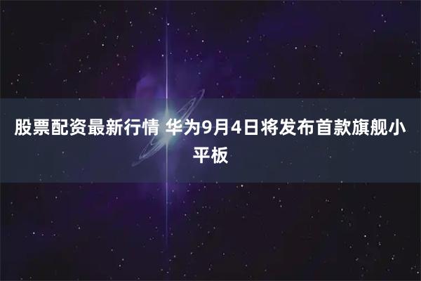 股票配资最新行情 华为9月4日将发布首款旗舰小平板
