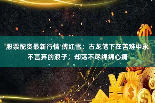 股票配资最新行情 傅红雪：古龙笔下在苦难中永不言弃的浪子，却荡不尽绵绵心痛