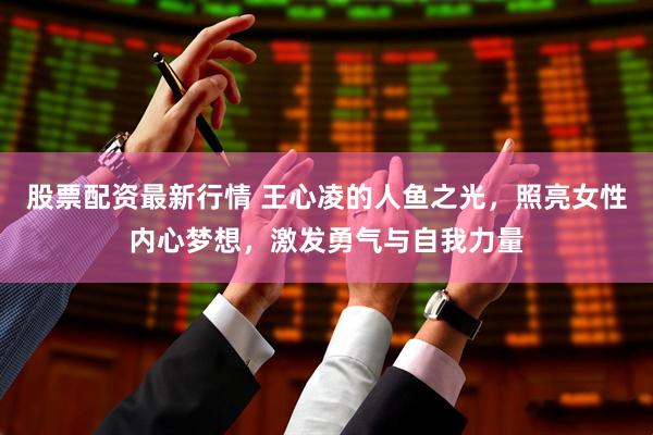 股票配资最新行情 王心凌的人鱼之光，照亮女性内心梦想，激发勇气与自我力量