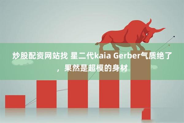 炒股配资网站找 星二代kaia Gerber气质绝了，果然是超模的身材