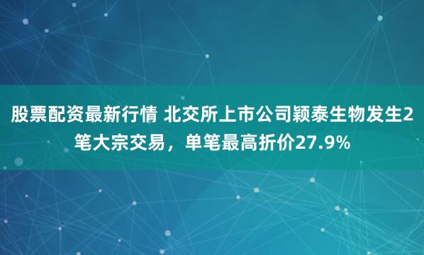 股票配资最新行情 北交所上市公司颖泰生物发生2笔大宗交易，单笔最高折价27.9%
