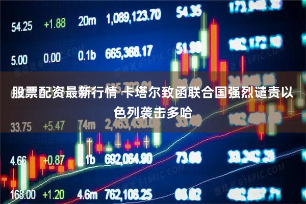 股票配资最新行情 卡塔尔致函联合国强烈谴责以色列袭击多哈