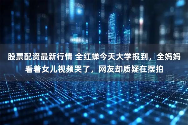 股票配资最新行情 全红蝉今天大学报到，全妈妈看着女儿视频哭了，网友却质疑在摆拍