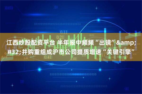 江西炒股配资平台 半年报中频频“出镜”&#32;并购重组成沪市公司提质增速“关键引擎”