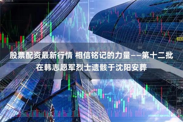 股票配资最新行情 相信铭记的力量——第十二批在韩志愿军烈士遗骸于沈阳安葬