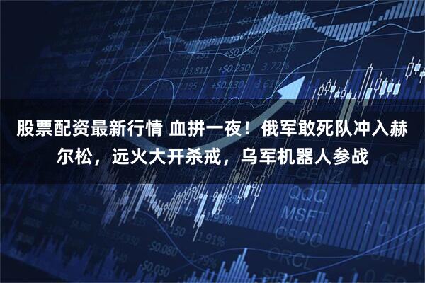 股票配资最新行情 血拼一夜！俄军敢死队冲入赫尔松，远火大开杀戒，乌军机器人参战