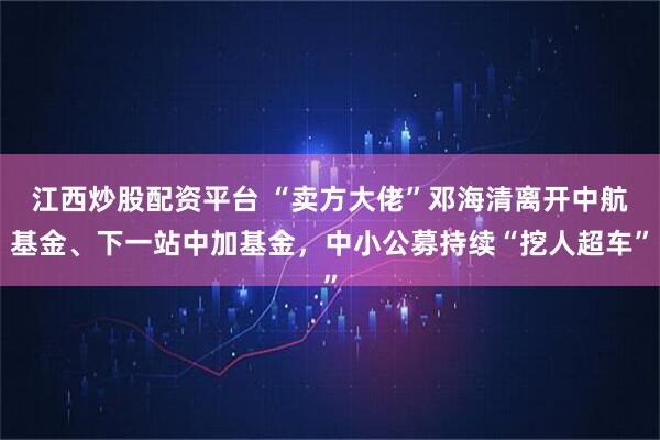 江西炒股配资平台 “卖方大佬”邓海清离开中航基金、下一站中加基金，中小公募持续“挖人超车”
