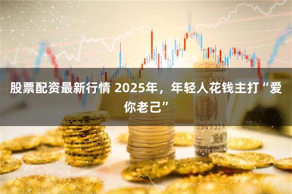 股票配资最新行情 2025年，年轻人花钱主打“爱你老己”