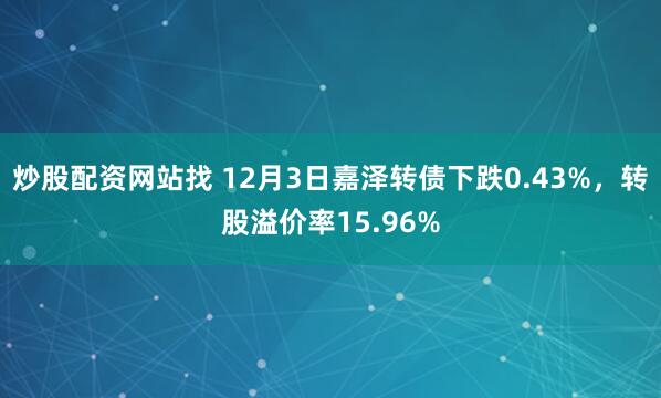 炒股配资网站找 12月3日嘉泽转债下跌0.43%,转股溢价率15.96%