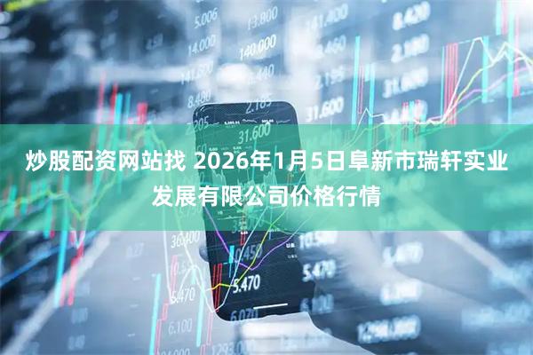 炒股配资网站找 2026年1月5日阜新市瑞轩实业发展有限公司价格行情