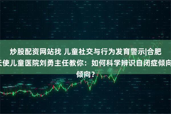 炒股配资网站找 儿童社交与行为发育警示|合肥天使儿童医院刘勇主任教你：如何科学辨识自闭症倾向？