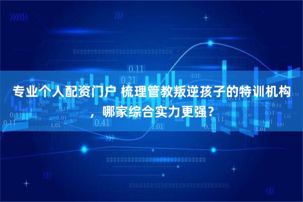 专业个人配资门户 梳理管教叛逆孩子的特训机构，哪家综合实力更强？
