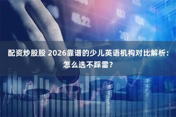配资炒股股 2026靠谱的少儿英语机构对比解析:怎么选不踩雷?