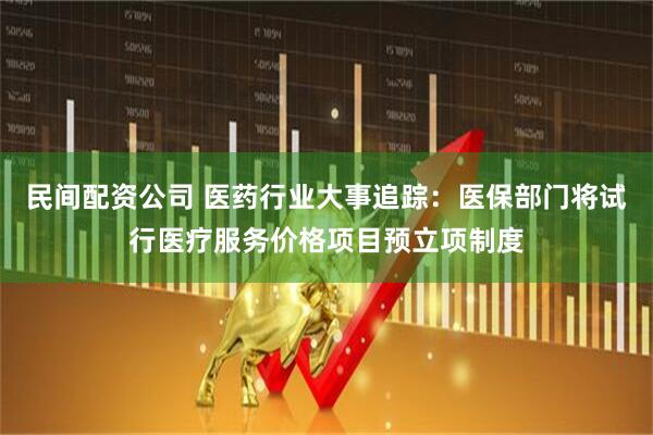 民间配资公司 医药行业大事追踪：医保部门将试行医疗服务价格项目预立项制度